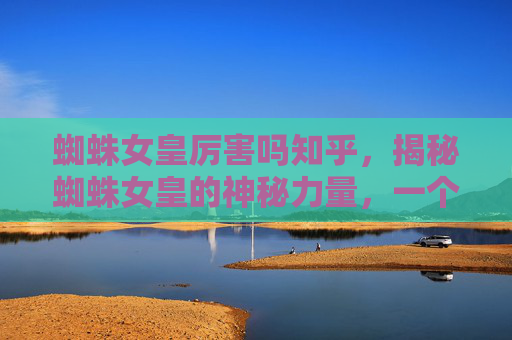 蜘蛛女皇厉害吗知乎,揭秘蜘蛛女皇的神秘力量,一个自媒体作者的深度解析 蜘蛛女皇厉害吗知乎,揭秘蜘蛛女皇的神秘力量,一个自媒体作者的深度解析