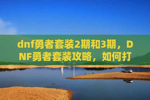 dnf勇者套装2期和3期，DNF勇者套装攻略，如何打造你的完美装备