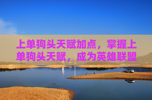 上单狗头天赋加点，掌握上单狗头天赋，成为英雄联盟中坚力量的关键