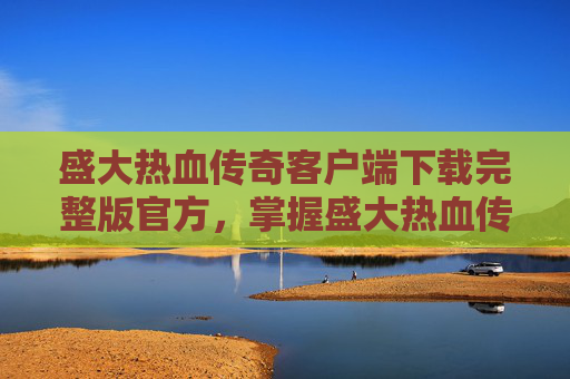 盛大热血传奇客户端下载完整版官方,掌握盛大热血传奇客户端下载与安装技巧,让你畅享游戏世界 盛大热血传奇客户端下载完整版官方,掌握盛大热血传奇客户端下载与安装技巧,让你畅享游戏世界