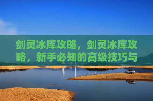 剑灵冰库攻略,剑灵冰库攻略,新手必知的高级技巧与策略 剑灵冰库攻略,剑灵冰库攻略,新手必知的高级技巧与策略