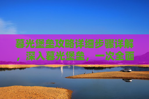 暮光堡垒攻略详细步骤详解，深入暮光堡垒，一次全面攻略