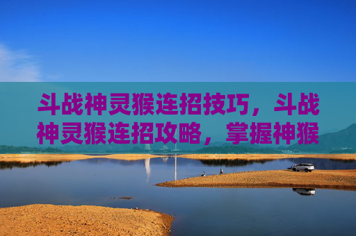 斗战神灵猴连招技巧，斗战神灵猴连招攻略，掌握神猴的终极技能组合