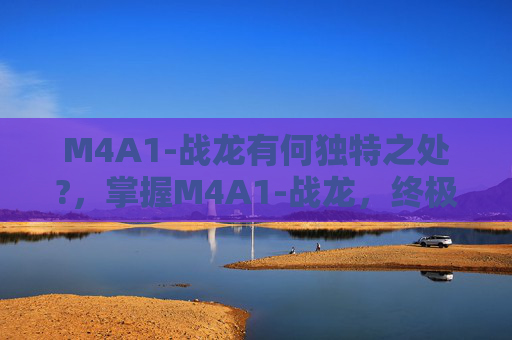 M4A1-战龙有何独特之处?，掌握M4A1-战龙，终极战斗武器的全方位攻略