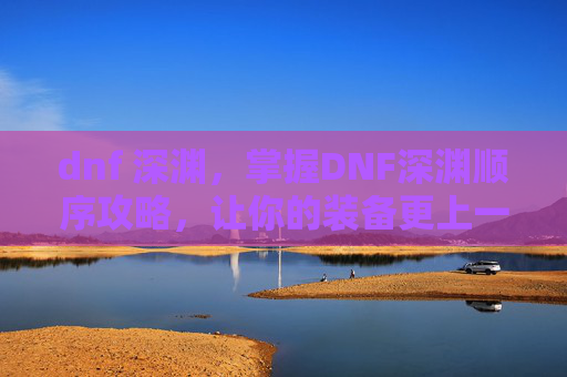 dnf 深渊，掌握DNF深渊顺序攻略，让你的装备更上一层楼