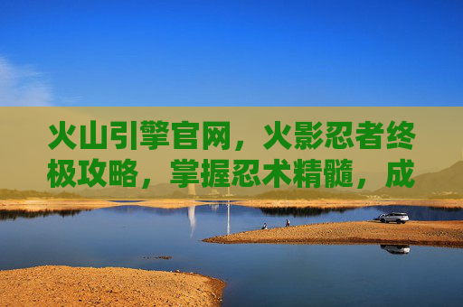 火山引擎官网，火影忍者终极攻略，掌握忍术精髓，成为真正的忍者