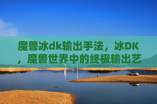 魔兽冰dk输出手法,冰DK,魔兽世界中的终极输出艺术 魔兽冰dk输出手法,冰DK,魔兽世界中的终极输出艺术