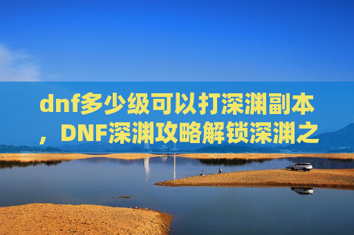 dnf多少级可以打深渊副本,DNF深渊攻略解锁深渊之旅,你需要知道这些等级要求! dnf多少级可以打深渊副本,DNF深渊攻略解锁深渊之旅,你需要知道这些等级要求!