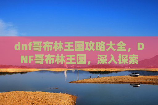 dnf哥布林王国攻略大全,DNF哥布林王国,深入探索与策略指南 dnf哥布林王国攻略大全,DNF哥布林王国,深入探索与策略指南