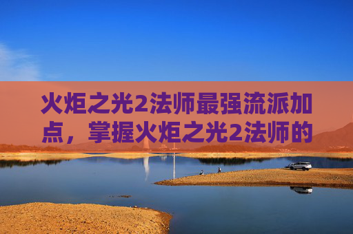 火炬之光2法师最强流派加点，掌握火炬之光2法师的精髓，全面攻略指南