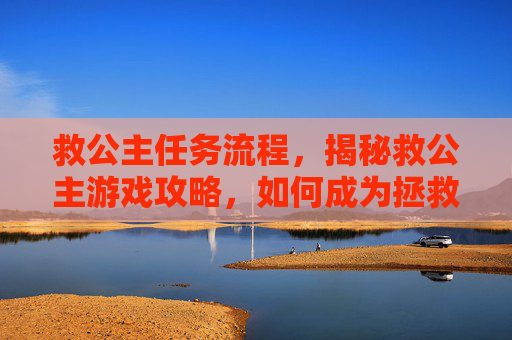 救公主任务流程,揭秘救公主游戏攻略,如何成为拯救世界的勇士 救公主任务流程,揭秘救公主游戏攻略,如何成为拯救世界的勇士