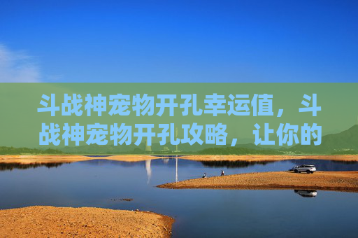 斗战神宠物开孔幸运值,斗战神宠物开孔攻略,让你的战宠成为战场上的得力助手! 斗战神宠物开孔幸运值,斗战神宠物开孔攻略,让你的战宠成为战场上的得力助手!