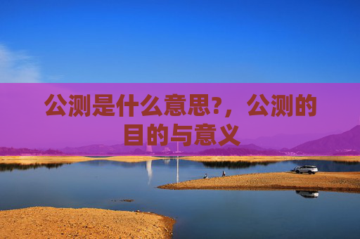 公测是什么意思?,公测的目的与意义 公测是什么意思?,公测的目的与意义