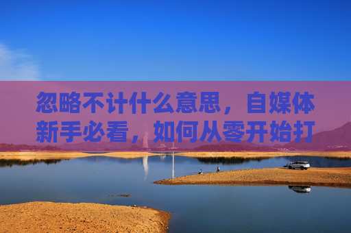 忽略不计什么意思,自媒体新手必看,如何从零开始打造你的个人品牌 忽略不计什么意思,自媒体新手必看,如何从零开始打造你的个人品牌