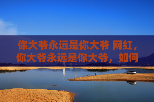 你大爷永远是你大爷 网红,你大爷永远是你大爷,如何应对生活中的永远正确的长辈 你大爷永远是你大爷 网红,你大爷永远是你大爷,如何应对生活中的永远正确的长辈