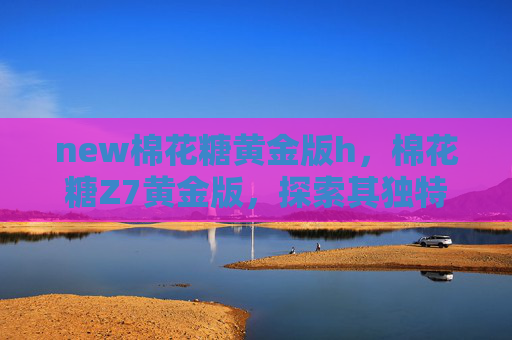 new棉花糖黄金版h，棉花糖Z7黄金版，探索其独特魅力与实用攻略