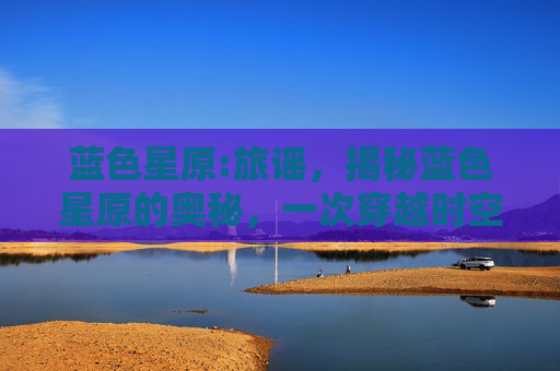 蓝色星原:旅谣，揭秘蓝色星原的奥秘，一次穿越时空的奇幻之旅