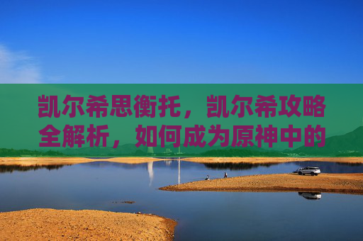 凯尔希思衡托,凯尔希攻略全解析,如何成为原神中的最强角色? 凯尔希思衡托,凯尔希攻略全解析,如何成为原神中的最强角色?