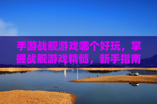 手游战舰游戏哪个好玩,掌握战舰游戏精髓,新手指南与进阶攻略 手游战舰游戏哪个好玩,掌握战舰游戏精髓,新手指南与进阶攻略