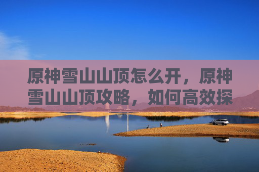 原神雪山山顶怎么开，原神雪山山顶攻略，如何高效探索与资源收集