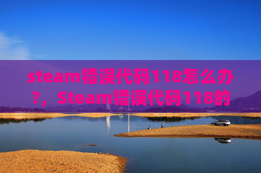 steam错误代码118怎么办?，Steam错误代码118的全面解析与解决策略