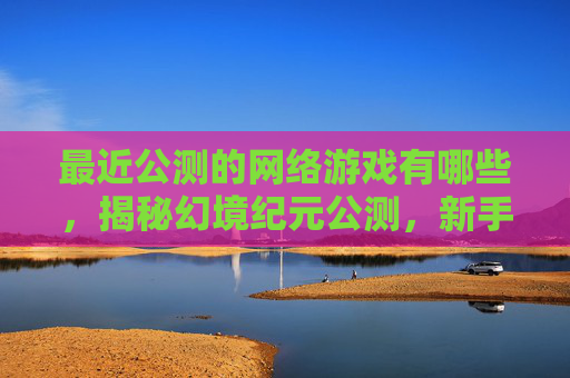 最近公测的网络游戏有哪些，揭秘幻境纪元公测，新手必知的五大攻略