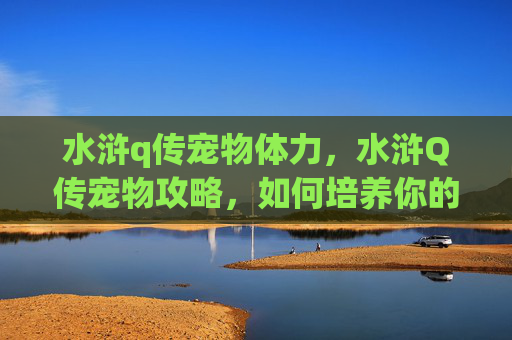 水浒q传宠物体力,水浒Q传宠物攻略,如何培养你的忠诚伙伴 水浒q传宠物体力,水浒Q传宠物攻略,如何培养你的忠诚伙伴