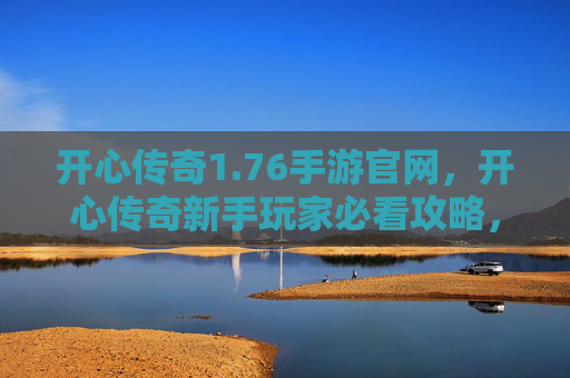 开心传奇1.76手游官网，开心传奇新手玩家必看攻略，如何快速上手并享受游戏乐趣