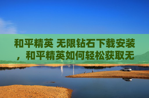和平精英 无限钻石下载安装，和平精英如何轻松获取无限钻石攻略，让你成为游戏中的钻石王老五！