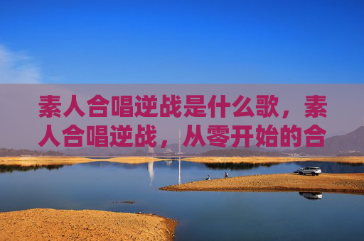 素人合唱逆战是什么歌,素人合唱逆战,从零开始的合唱之旅 素人合唱逆战是什么歌,素人合唱逆战,从零开始的合唱之旅