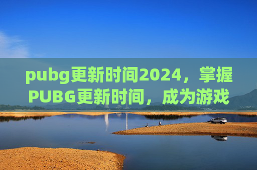 pubg更新时间2024，掌握PUBG更新时间，成为游戏高手