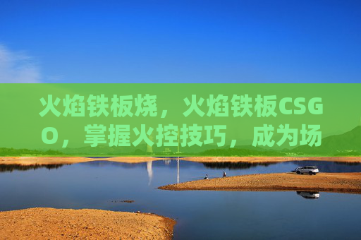 火焰铁板烧，火焰铁板CSGO，掌握火控技巧，成为场上的主宰者