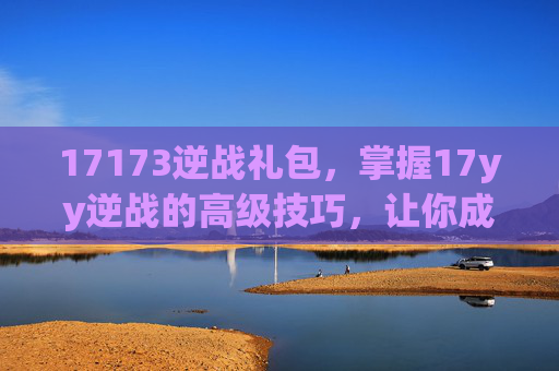 17173逆战礼包，掌握17yy逆战的高级技巧，让你成为游戏中的佼佼者！