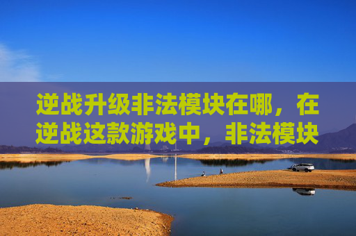 逆战升级非法模块在哪，在逆战这款游戏中，非法模块的升级是一个复杂且敏感的话题。由于游戏内容和政策可能会发生变化，以下攻略仅供参考，具体操作请以游戏官方发布的内容为准