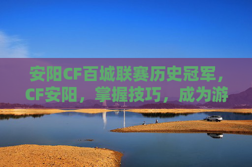 安阳CF百城联赛历史冠军，CF安阳，掌握技巧，成为游戏高手