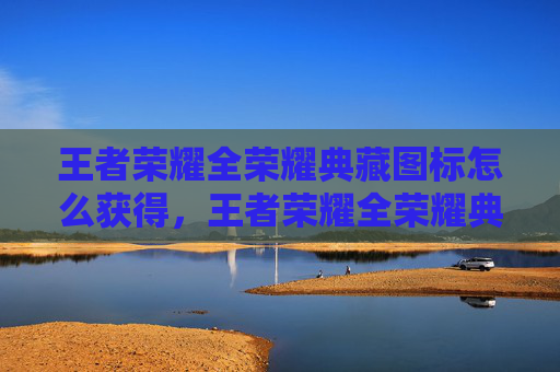王者荣耀全荣耀典藏图标怎么获得，王者荣耀全荣耀典藏图标攻略