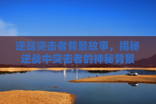 逆战突击者背景故事，揭秘逆战中突击者的神秘背景