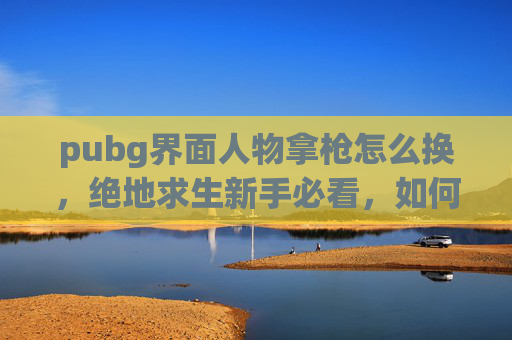 pubg界面人物拿枪怎么换，绝地求生新手必看，如何顺利创建并使用新角色？