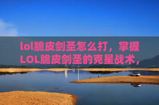 lol脆皮剑圣怎么打，掌握LOL脆皮剑圣的克星战术，让你在团战中占据上风