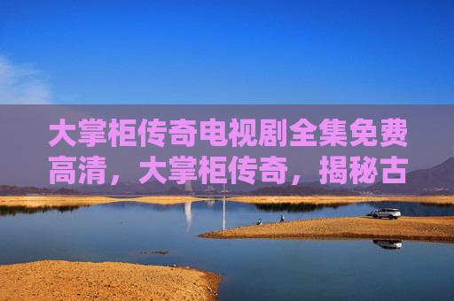 大掌柜传奇电视剧全集免费高清,大掌柜传奇,揭秘古代商贾的财富积累与经营智慧 大掌柜传奇电视剧全集免费高清,大掌柜传奇,揭秘古代商贾的财富积累与经营智慧