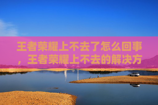 王者荣耀上不去了怎么回事，王者荣耀上不去的解决方法