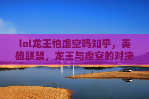 lol龙王怕虚空吗知乎，英雄联盟，龙王与虚空的对决，谁才是终极王者？