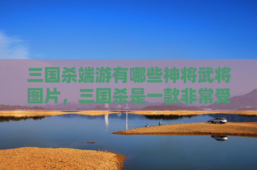 三国杀端游有哪些神将武将图片，三国杀是一款非常受欢迎的卡牌游戏，其中有许多神将武将。以下是一些在三国杀端游中被广泛认为具有强大能力的神将武将