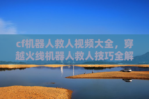 cf机器人救人视频大全，穿越火线机器人救人技巧全解析