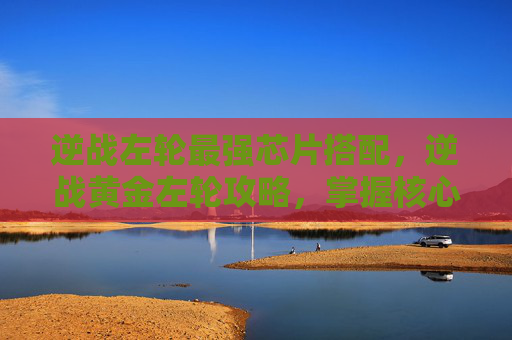 逆战左轮最强芯片搭配，逆战黄金左轮攻略，掌握核心技巧，成为战场上的不败王者