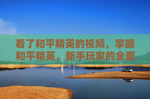 看了和平精英的视频，掌握和平精英，新手玩家的全面攻略