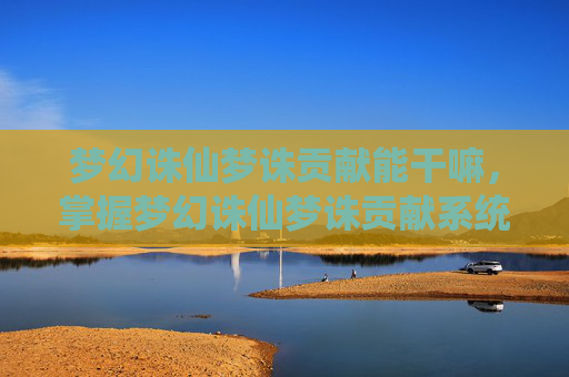 梦幻诛仙梦诛贡献能干嘛,掌握梦幻诛仙梦诛贡献系统,打造你的专属传奇 梦幻诛仙梦诛贡献能干嘛,掌握梦幻诛仙梦诛贡献系统,打造你的专属传奇