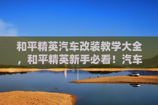 和平精英汽车改装教学大全，和平精英新手必看！汽车改装攻略，让你的座驾成为战场上的移动堡垒