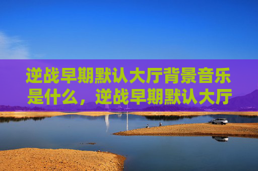 逆战早期默认大厅背景音乐是什么，逆战早期默认大厅背景音乐攻略
