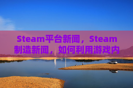 Steam平台新闻，Steam制造新闻，如何利用游戏内容吸引关注和流量
